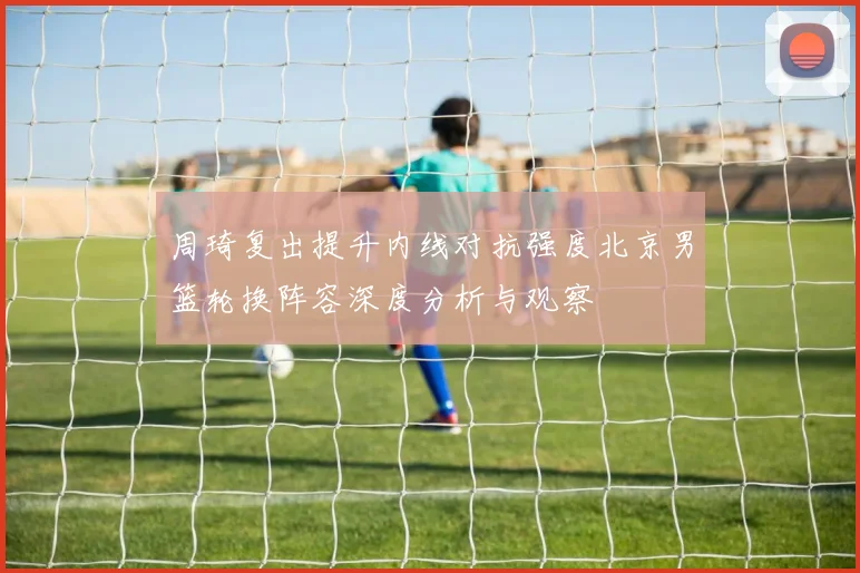 周琦复出提升内线对抗强度北京男篮轮换阵容深度分析与观察