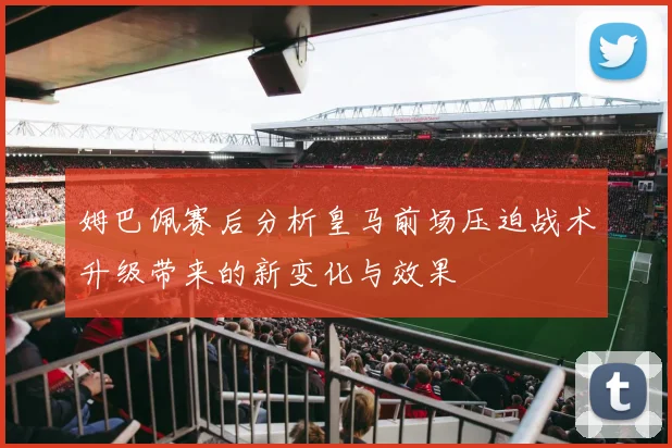 姆巴佩赛后分析皇马前场压迫战术升级带来的新变化与效果