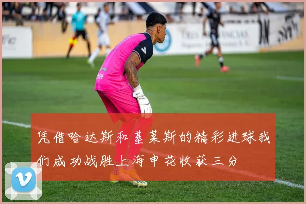 凭借哈达斯和基莱斯的精彩进球我们成功战胜上海申花收获三分