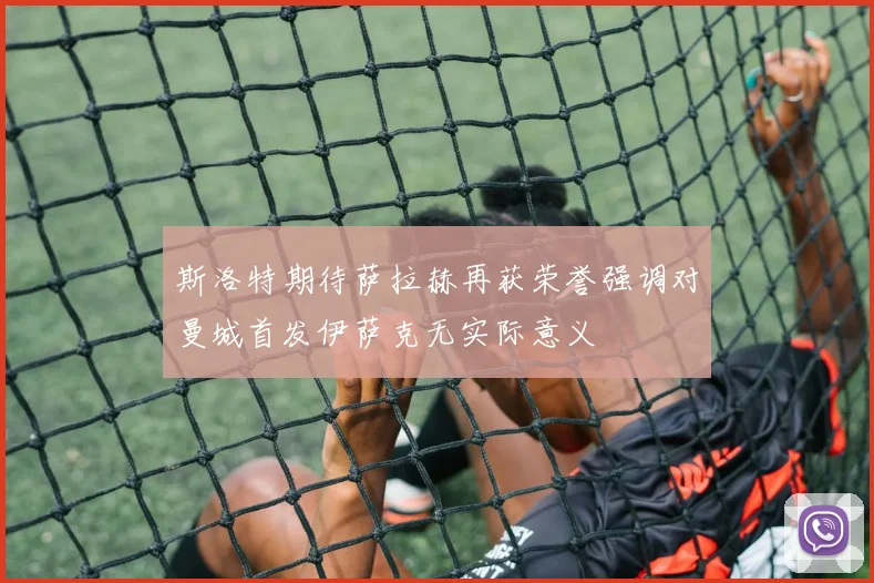 斯洛特期待萨拉赫再获荣誉强调对曼城首发伊萨克无实际意义