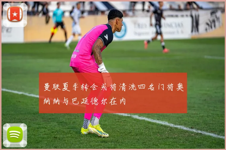 曼联夏季转会或将清洗四名门将奥纳纳与巴延德尔在内