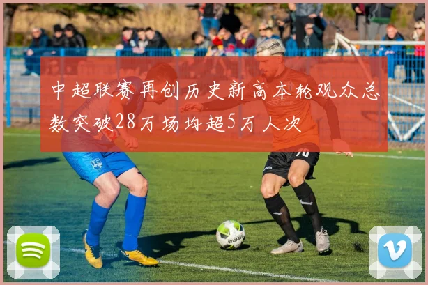 中超联赛再创历史新高本轮观众总数突破28万场均超5万人次