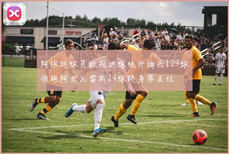 阿根廷球员欧冠进球统计梅西129球领跑阿尔瓦雷斯24球跻身第五位