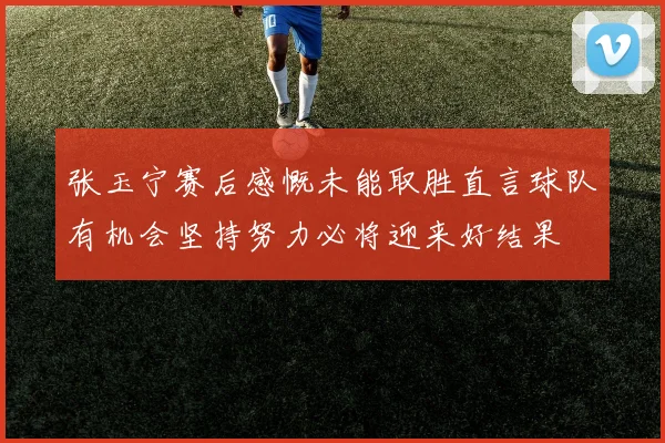 张玉宁赛后感慨未能取胜直言球队有机会坚持努力必将迎来好结果