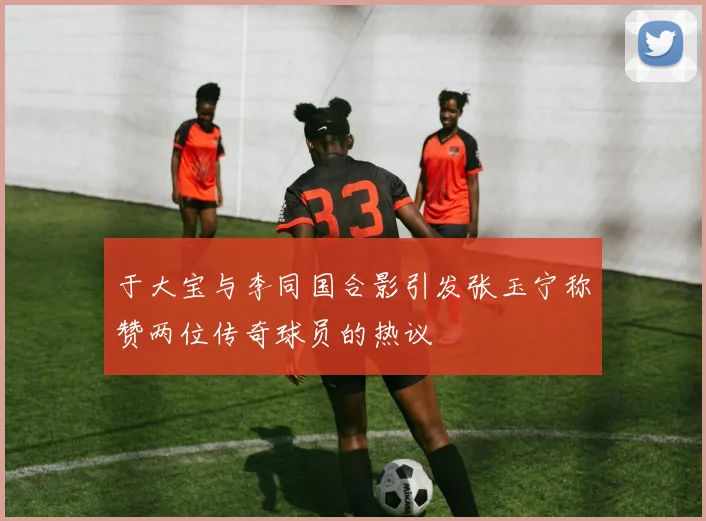 于大宝与李同国合影引发张玉宁称赞两位传奇球员的热议
