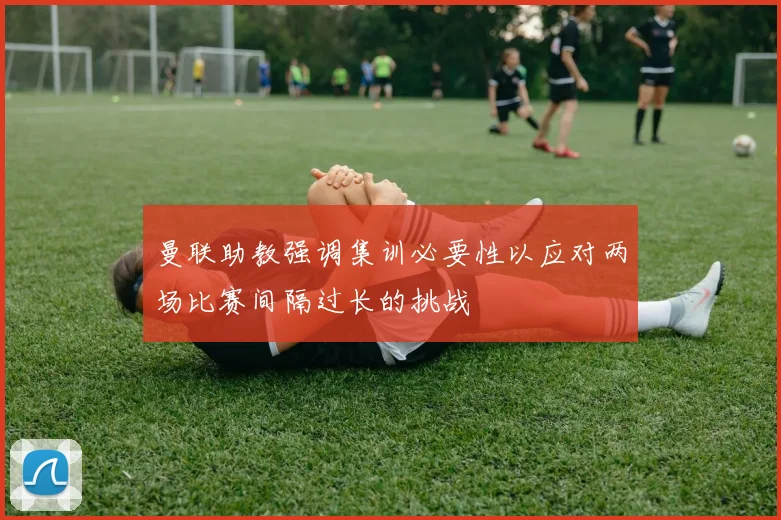 曼联助教强调集训必要性以应对两场比赛间隔过长的挑战